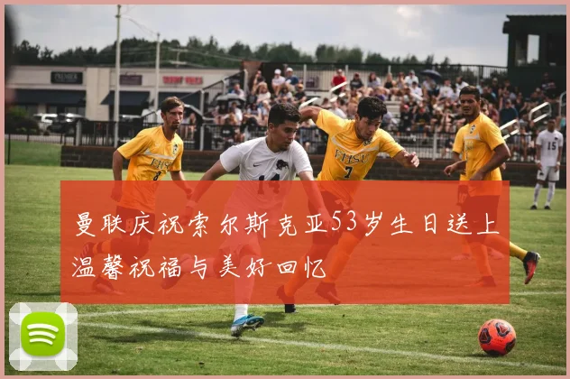 曼联庆祝索尔斯克亚53岁生日送上温馨祝福与美好回忆