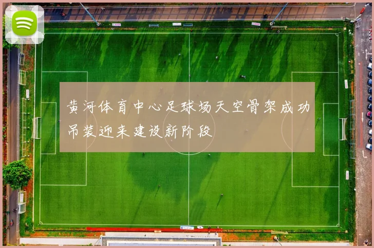 黄河体育中心足球场天空骨架成功吊装迎来建设新阶段