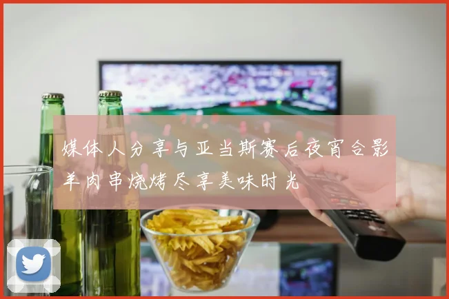 媒体人分享与亚当斯赛后夜宵合影羊肉串烧烤尽享美味时光