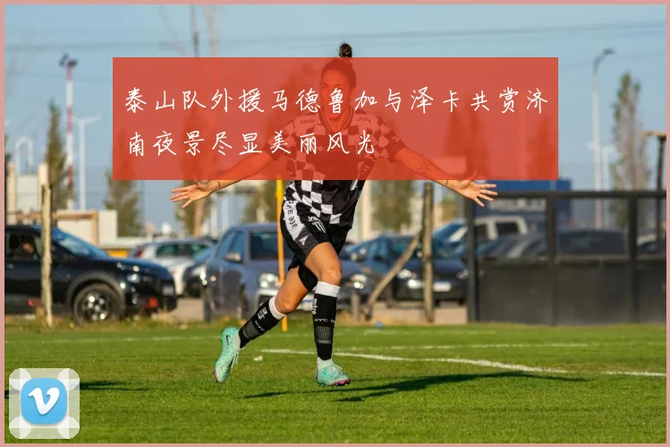泰山队外援马德鲁加与泽卡共赏济南夜景尽显美丽风光