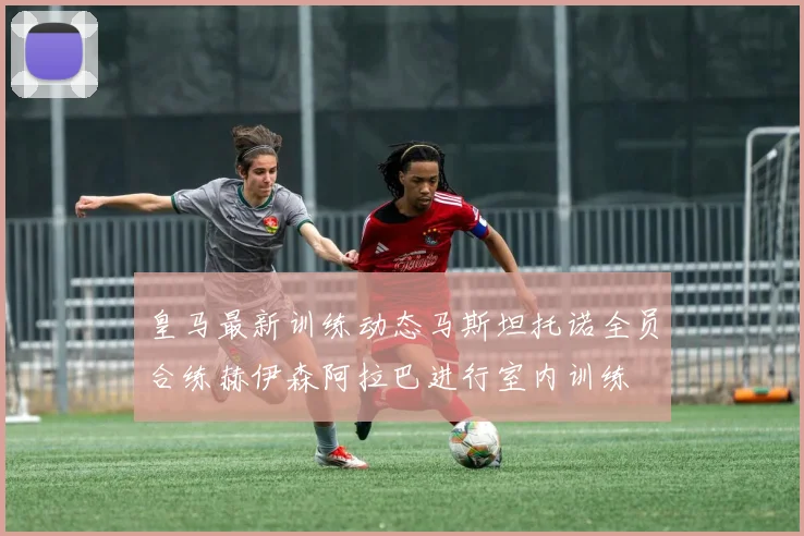 皇马最新训练动态马斯坦托诺全员合练赫伊森阿拉巴进行室内训练