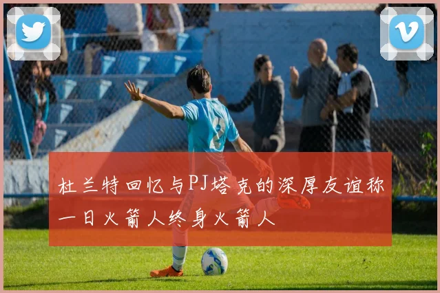 杜兰特回忆与PJ塔克的深厚友谊称一日火箭人终身火箭人