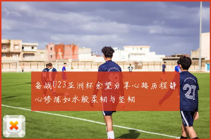 备战U23亚洲杯余望分享心路历程静心修炼如水般柔韧与坚韧
