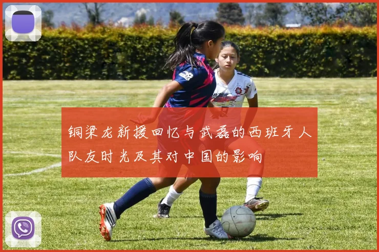 铜梁龙新援回忆与武磊的西班牙人队友时光及其对中国的影响
