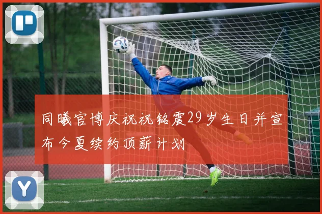 同曦官博庆祝祝铭震29岁生日并宣布今夏续约顶薪计划