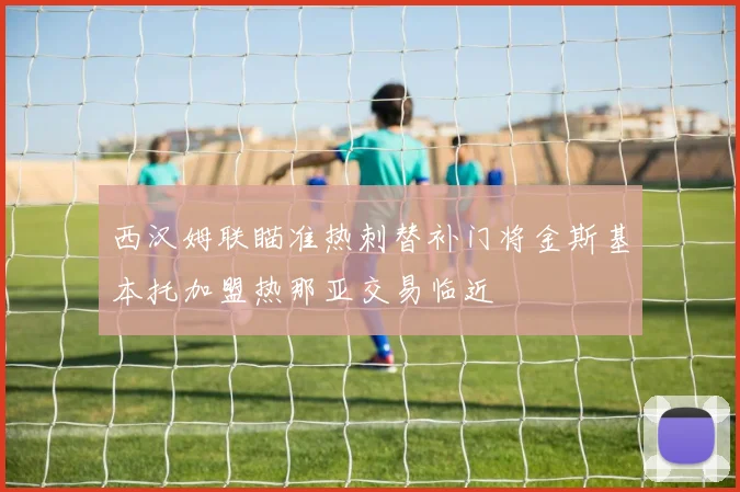 西汉姆联瞄准热刺替补门将金斯基本托加盟热那亚交易临近