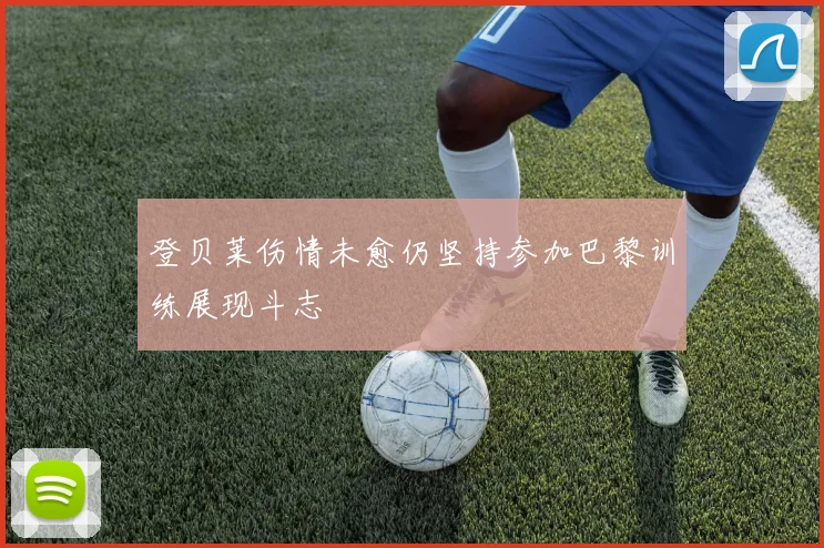 登贝莱伤情未愈仍坚持参加巴黎训练展现斗志
