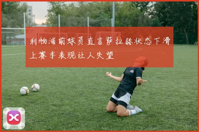 利物浦前球员直言萨拉赫状态下滑上赛季表现让人失望