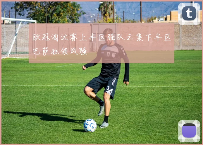 欧冠淘汰赛上半区强队云集下半区巴萨独领风骚