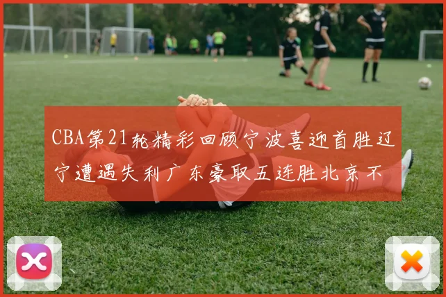 CBA第21轮精彩回顾宁波喜迎首胜辽宁遭遇失利广东豪取五连胜北京不敌天津江苏力克新疆
