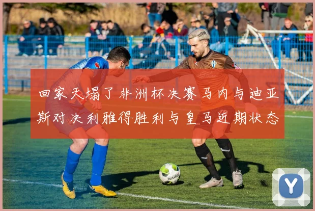 回家天塌了非洲杯决赛马内与迪亚斯对决利雅得胜利与皇马近期状态堪忧