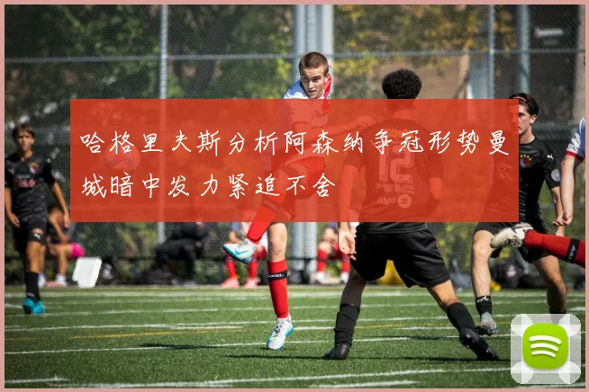 哈格里夫斯分析阿森纳争冠形势曼城暗中发力紧追不舍