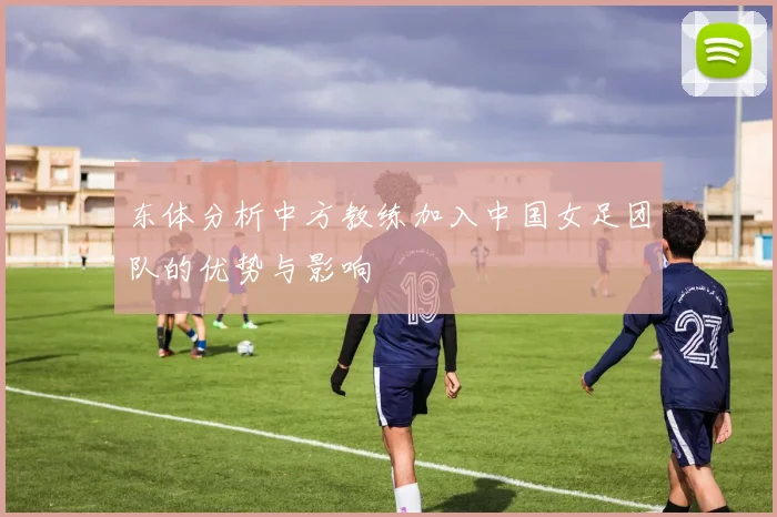 东体分析中方教练加入中国女足团队的优势与影响