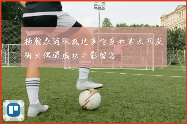 杨瀚森随队抵达多伦多加拿大网友街头偶遇成功合影留念