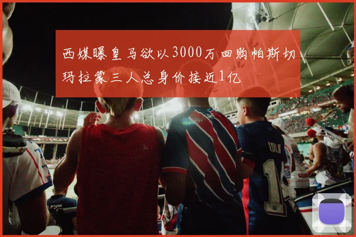 西媒曝皇马欲以3000万回购帕斯切玛拉蒙三人总身价接近1亿