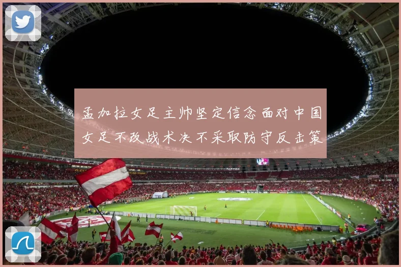 孟加拉女足主帅坚定信念面对中国女足不改战术决不采取防守反击策略