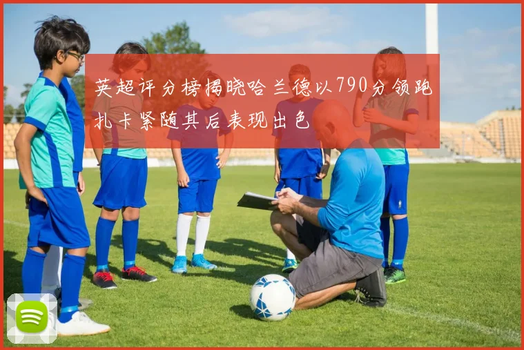 英超评分榜揭晓哈兰德以790分领跑扎卡紧随其后表现出色