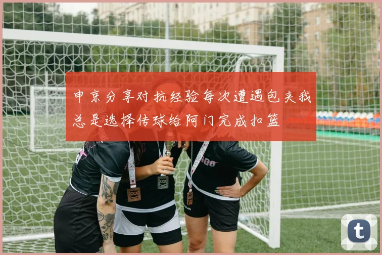申京分享对抗经验每次遭遇包夹我总是选择传球给阿门完成扣篮
