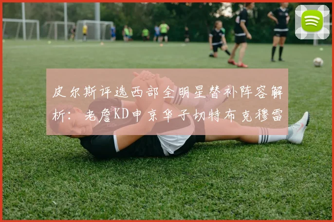 皮尔斯评选西部全明星替补阵容解析：老詹KD申京华子切特布克穆雷的实力对比