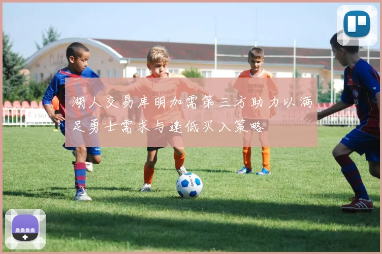 湖人交易库明加需第三方助力以满足勇士需求与逢低买入策略