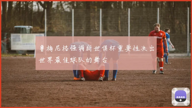 鲁梅尼格强调新世俱杯重要性决出世界最佳球队的舞台