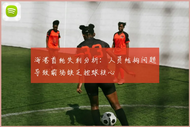 海港首轮失利分析：人员结构问题导致前场缺乏控球核心
