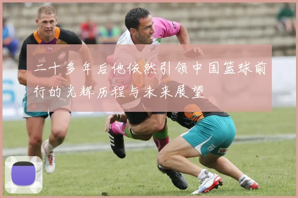 二十多年后他依然引领中国篮球前行的光辉历程与未来展望