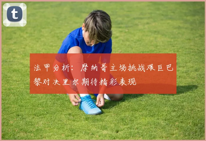 法甲分析：摩纳哥主场挑战艰巨巴黎对决里尔期待精彩表现
