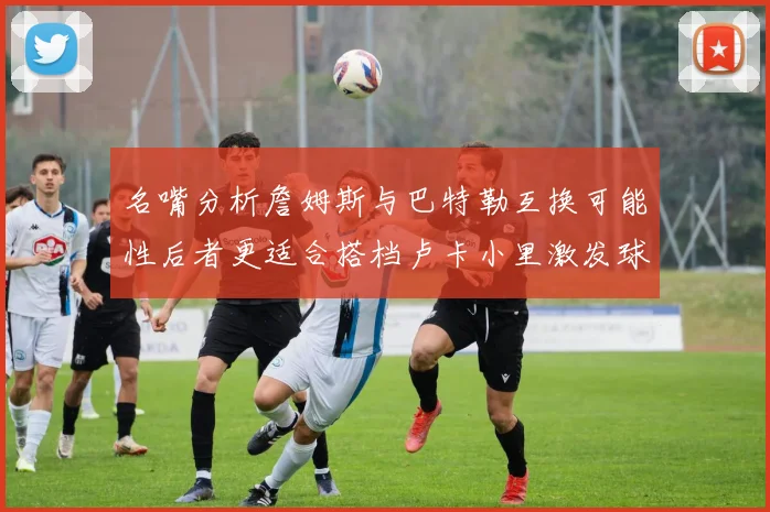名嘴分析詹姆斯与巴特勒互换可能性后者更适合搭档卢卡小里激发球队激情