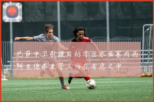 巴萨中卫引援目标浮出水面塞内西阿克德弗里等人均在考虑之中