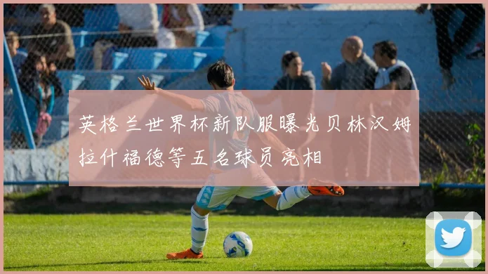 英格兰世界杯新队服曝光贝林汉姆拉什福德等五名球员亮相